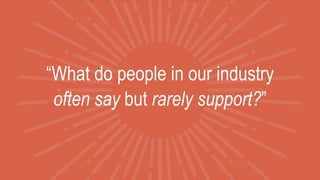 “What do people in our industry
often say but rarely support?”
 