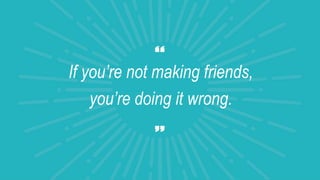 If you’re not making friends,
you’re doing it wrong.
 