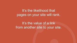 It’s the likelihood that
pages on your site will rank.
It’s the value of a link
from another site to your site.
 
