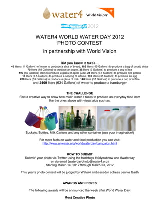 WATER4 WORLD WATER DAY 2012
                          PHOTO CONTEST
                           in partnership with World Vision

                                          Did you know it takes…
40 liters (11 Gallons) of water to produce a slice of bread, 185 liters (49 Gallons) to produce a bag of potato chips
                70 liters (18 Gallons) to produce an apple, 35 liters (9 Gallons) to produce a cup of tea
       190 (50 Gallons) liters to produce a glass of apple juice, 25 liters (6.5 Gallons) to produce one potato
           13 liters (3.5 Gallons) to produce a serving of lettuce, 135 liters (35 Gallons) to produce an egg
        200 liters (53 Gallons) to produce a glass of milk, 140 liters (37 Gallons) to produce a cup of coffee
                  and 2400 liters (634 Gallons) of water to produce a hamburger


                                         THE CHALLENGE
       Find a creative way to show how much water it takes to produce an everyday food item
                            like the ones above with visual aids such as:




            Buckets, Bottles, Milk Cartons and any other container (use your imagination!)

                        For more facts on water and food production you can visit:
                          http://www.unwater.org/worldwaterday/campaign.html


                                         HOW TO SUBMIT
           Submit* your photo via Twitter using the hashtags #didyouknow and #waterday
                             or via email (waterdayphoto@water4.org)
                         Starting March 14, 2012 through March 23, 2012

        This year’s photo contest will be judged by Water4 ambassador actress Jennie Garth


                                            AWARDS AND PRIZES

               The following awards will be announced the week after World Water Day:

                                             Most Creative Photo
 