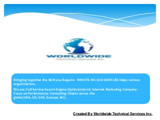 Bringing together the Skill you Require - WWDTS INC SEO SERVICES helps various
organizations.
We are: Full Service Search Engine Optimization & Internet Marketing Company -
Focus on Performance. Consulting Clients across the
globe(USA, UK, UAE, Europe, AU).



                                     Created By Worldwide Technical Services Inc.
 