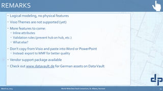  Logical modeling, no physical features
 VisioThemes are not supported (yet)
 More features to come:
 Inline attributes
 Validation rules (prevent hub on hub, etc.)
 What else?
 Don’t copy fromVisio and paste intoWord or PowerPoint
 Instead: export toWMF for better quality
 Vendor support package available
 Check out www.datavault.de for German assets on DataVault
REMARKS
March 20, 2014 World-Wide Data Vault Consortium, St. Albans, Vermont 34
 