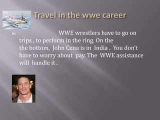 Travel in the wwe career                              WWE wrestlers have to go on trips , to perform in the ring. On the                     the bottom,  John Cena is in  India .  You don’t have to worry about  pay. The  WWE assistance will  handle it . 