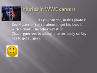 Injuries in WWE careers                                 As you can see, in this photo r                               Rey Mysterio (red) is about to get his knee hit with a chair.  The other wrestler                                          Chavo  guerrero is taking it  to seriously so Rey has to get surgery.     