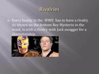 Rivalries Every buddy in the  WWE  has to have a rivalry . As shown on the bottom Rey Mysterio in the mask, is with a rivalry with Jack swagger for a championship.