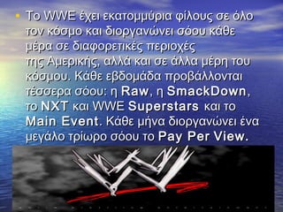 • Το WWE έχει εκατομμύρια φίλους σε όλο
 τον κόσμο και διοργανώνει σόου κάθε
 μέρα σε διαφορετικές περιοχές
 τηςΑμερικής, αλλά και σε άλλα μέρη του
 κόσμου. Κάθε εβδομάδα προβάλλονται
 τέσσερα σόου: ηRaw , ηSmackDown ,
 τοNXT και WWESuperstars και το
 Main Event . Κάθε μήνα διοργανώνει ένα
 μεγάλο τρίωρο σόου τοPay Per View.
 