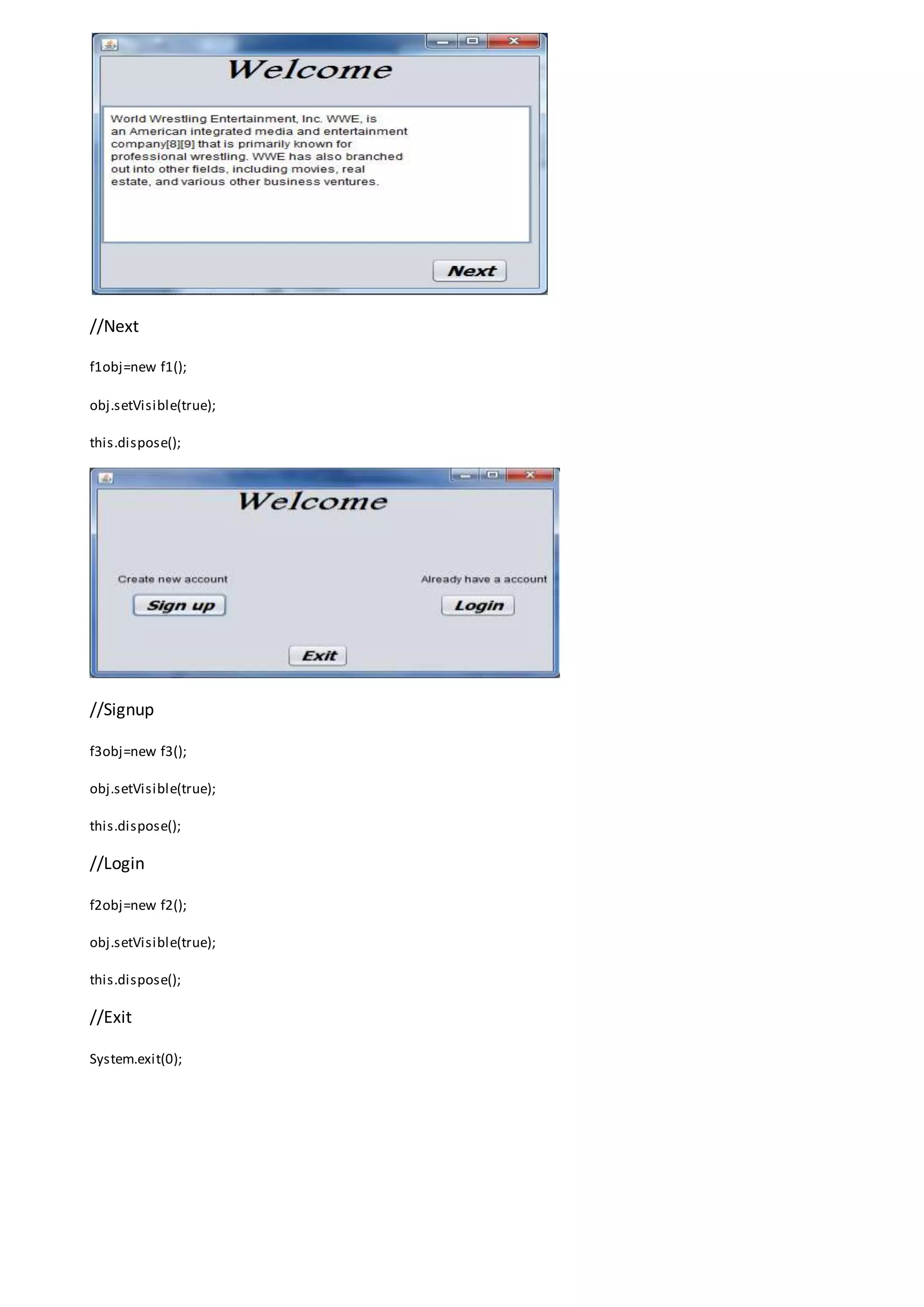 //Next
f1obj=new f1();
obj.setVisible(true);
this.dispose();
//Signup
f3obj=new f3();
obj.setVisible(true);
this.dispose();
//Login
f2obj=new f2();
obj.setVisible(true);
this.dispose();
//Exit
System.exit(0);
 