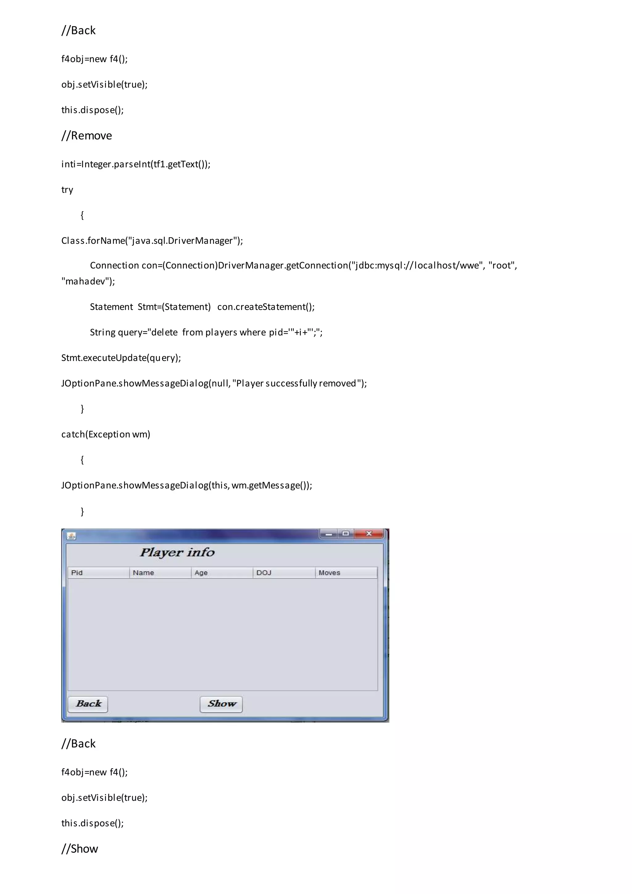 //Back
f4obj=new f4();
obj.setVisible(true);
this.dispose();
//Remove
inti=Integer.parseInt(tf1.getText());
try
{
Class.forName("java.sql.DriverManager");
Connection con=(Connection)DriverManager.getConnection("jdbc:mysql://localhost/wwe", "root",
"mahadev");
Statement Stmt=(Statement) con.createStatement();
String query="delete from players where pid='"+i+"';";
Stmt.executeUpdate(query);
JOptionPane.showMessageDialog(null,"Player successfully removed");
}
catch(Exception wm)
{
JOptionPane.showMessageDialog(this,wm.getMessage());
}
//Back
f4obj=new f4();
obj.setVisible(true);
this.dispose();
//Show
 