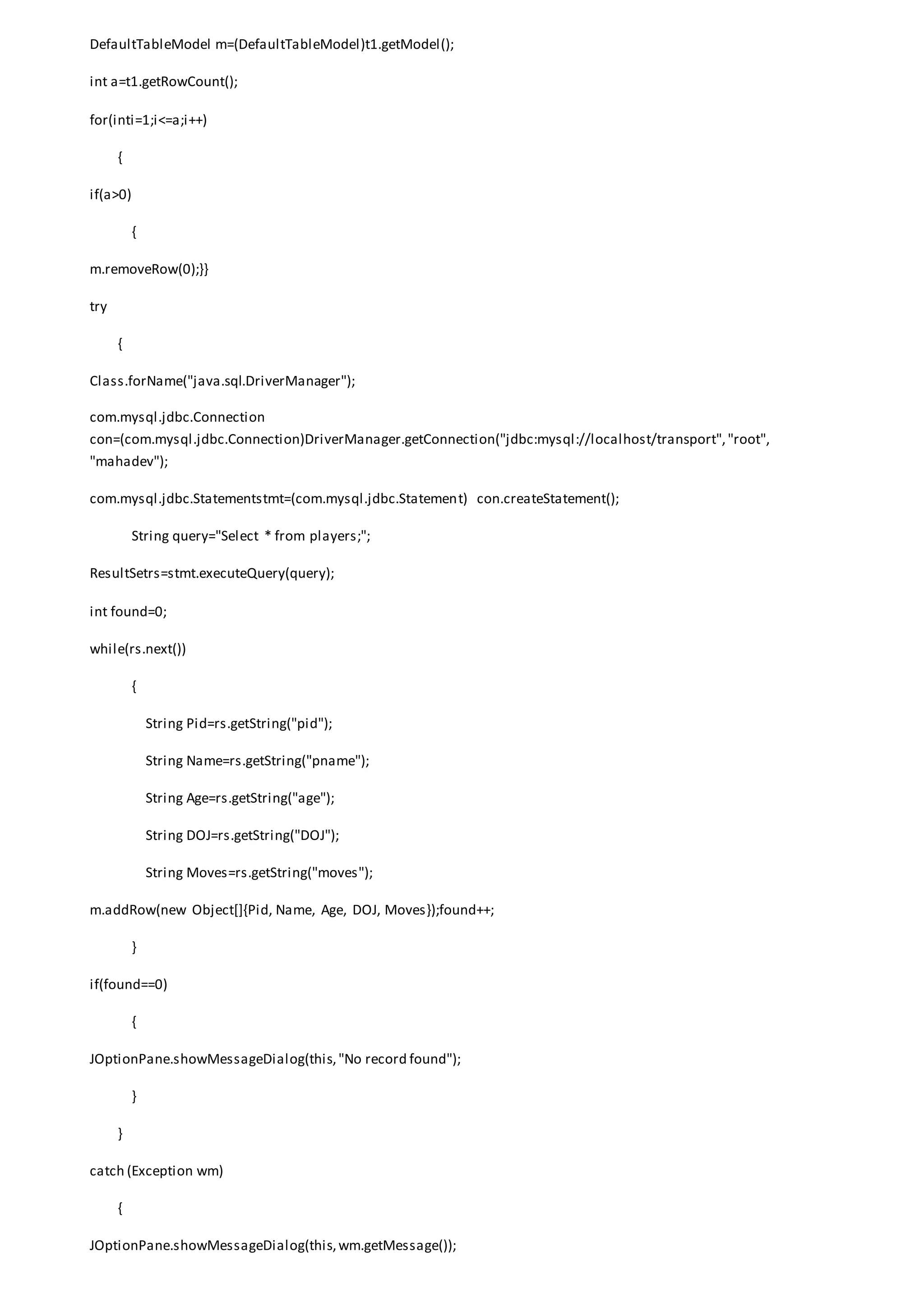 DefaultTableModel m=(DefaultTableModel)t1.getModel();
int a=t1.getRowCount();
for(inti=1;i<=a;i++)
{
if(a>0)
{
m.removeRow(0);}}
try
{
Class.forName("java.sql.DriverManager");
com.mysql.jdbc.Connection
con=(com.mysql.jdbc.Connection)DriverManager.getConnection("jdbc:mysql://localhost/transport","root",
"mahadev");
com.mysql.jdbc.Statementstmt=(com.mysql.jdbc.Statement) con.createStatement();
String query="Select * from players;";
ResultSetrs=stmt.executeQuery(query);
int found=0;
while(rs.next())
{
String Pid=rs.getString("pid");
String Name=rs.getString("pname");
String Age=rs.getString("age");
String DOJ=rs.getString("DOJ");
String Moves=rs.getString("moves");
m.addRow(new Object[]{Pid, Name, Age, DOJ, Moves});found++;
}
if(found==0)
{
JOptionPane.showMessageDialog(this,"No record found");
}
}
catch (Exception wm)
{
JOptionPane.showMessageDialog(this,wm.getMessage());
 