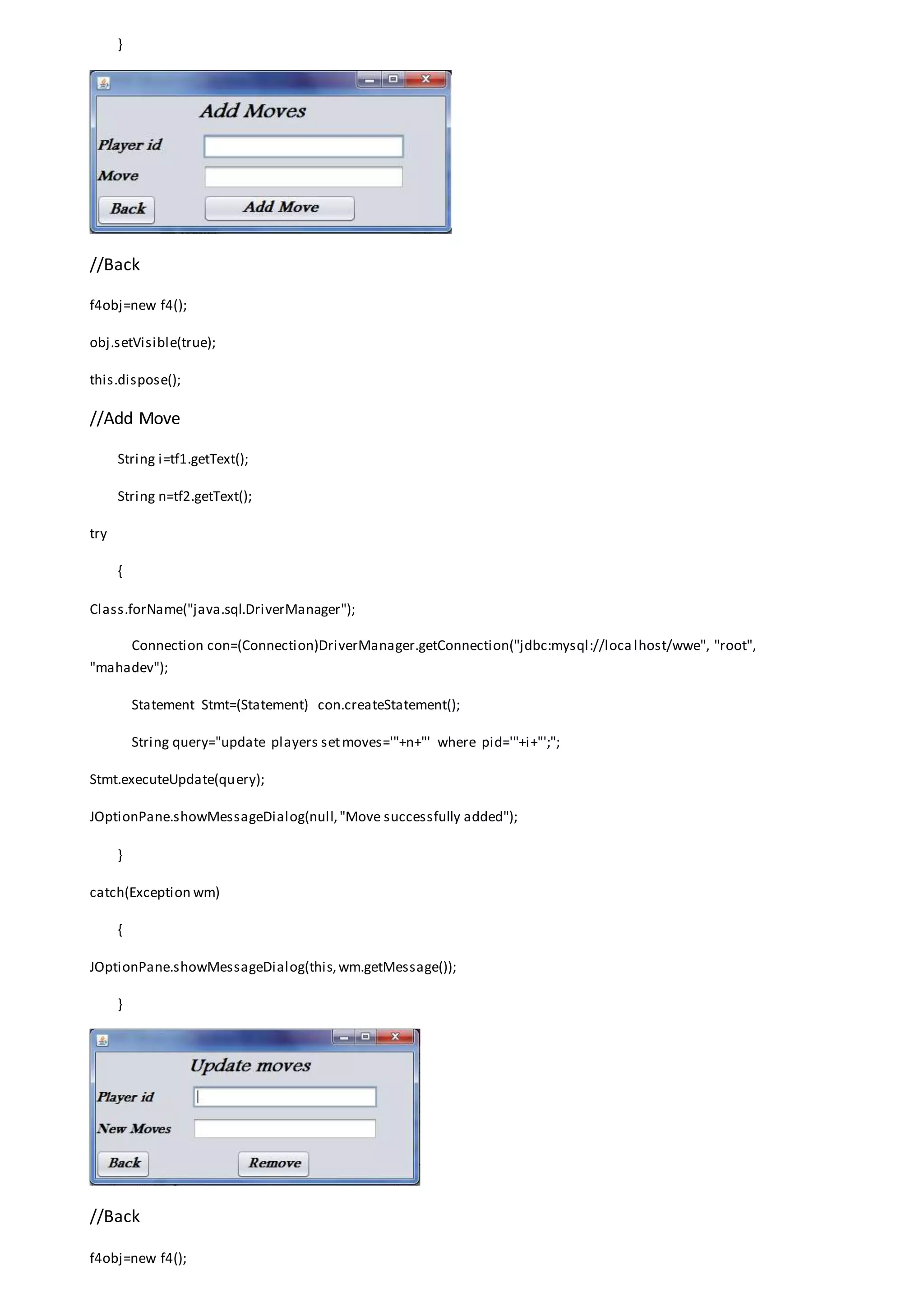 }
//Back
f4obj=new f4();
obj.setVisible(true);
this.dispose();
//Add Move
String i=tf1.getText();
String n=tf2.getText();
try
{
Class.forName("java.sql.DriverManager");
Connection con=(Connection)DriverManager.getConnection("jdbc:mysql://loca lhost/wwe", "root",
"mahadev");
Statement Stmt=(Statement) con.createStatement();
String query="update players setmoves='"+n+"' where pid='"+i+"';";
Stmt.executeUpdate(query);
JOptionPane.showMessageDialog(null,"Move successfully added");
}
catch(Exception wm)
{
JOptionPane.showMessageDialog(this,wm.getMessage());
}
//Back
f4obj=new f4();
 