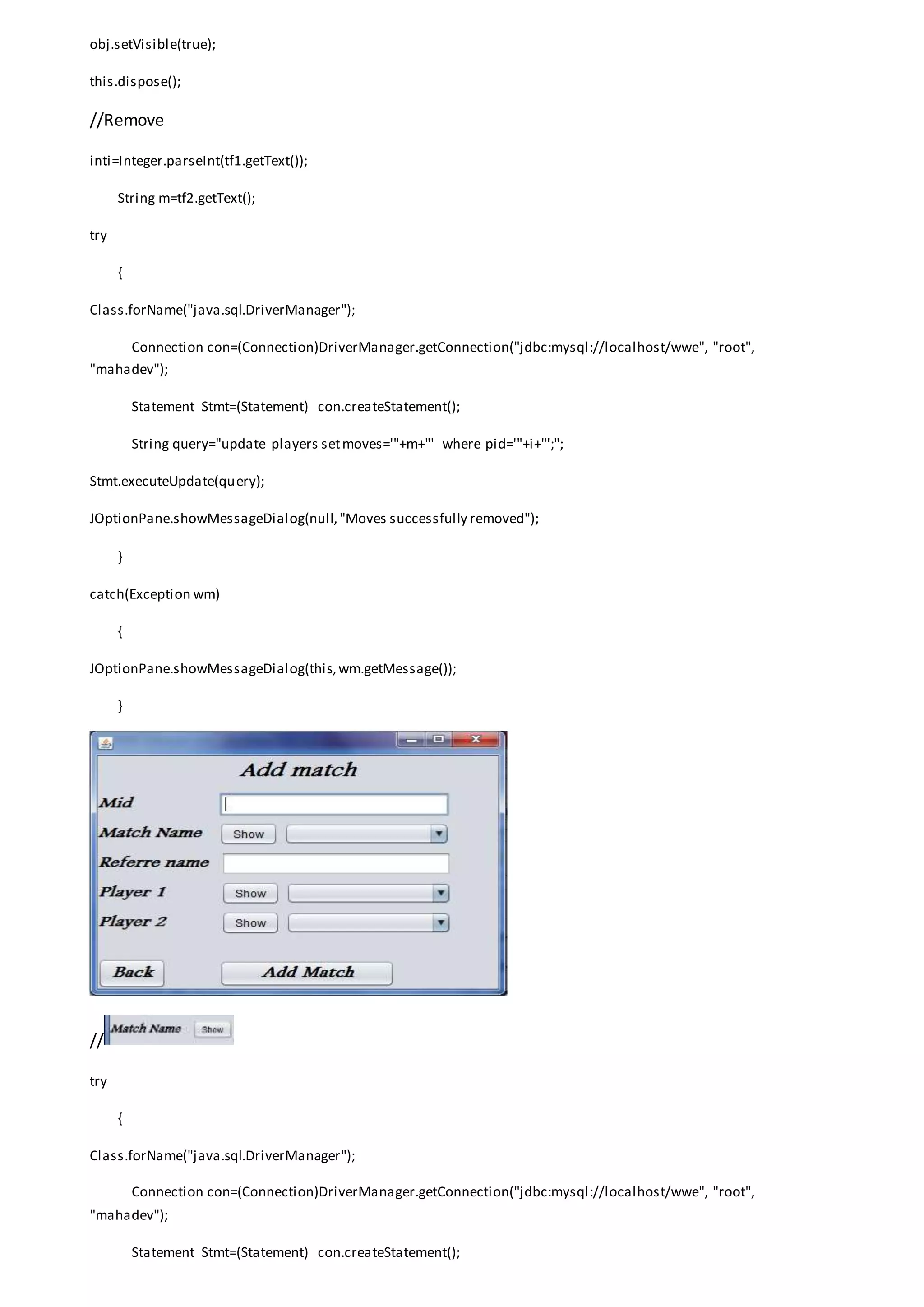obj.setVisible(true);
this.dispose();
//Remove
inti=Integer.parseInt(tf1.getText());
String m=tf2.getText();
try
{
Class.forName("java.sql.DriverManager");
Connection con=(Connection)DriverManager.getConnection("jdbc:mysql://localhost/wwe", "root",
"mahadev");
Statement Stmt=(Statement) con.createStatement();
String query="update players setmoves='"+m+"' where pid='"+i+"';";
Stmt.executeUpdate(query);
JOptionPane.showMessageDialog(null,"Moves successfully removed");
}
catch(Exception wm)
{
JOptionPane.showMessageDialog(this,wm.getMessage());
}
//
try
{
Class.forName("java.sql.DriverManager");
Connection con=(Connection)DriverManager.getConnection("jdbc:mysql://localhost/wwe", "root",
"mahadev");
Statement Stmt=(Statement) con.createStatement();
 