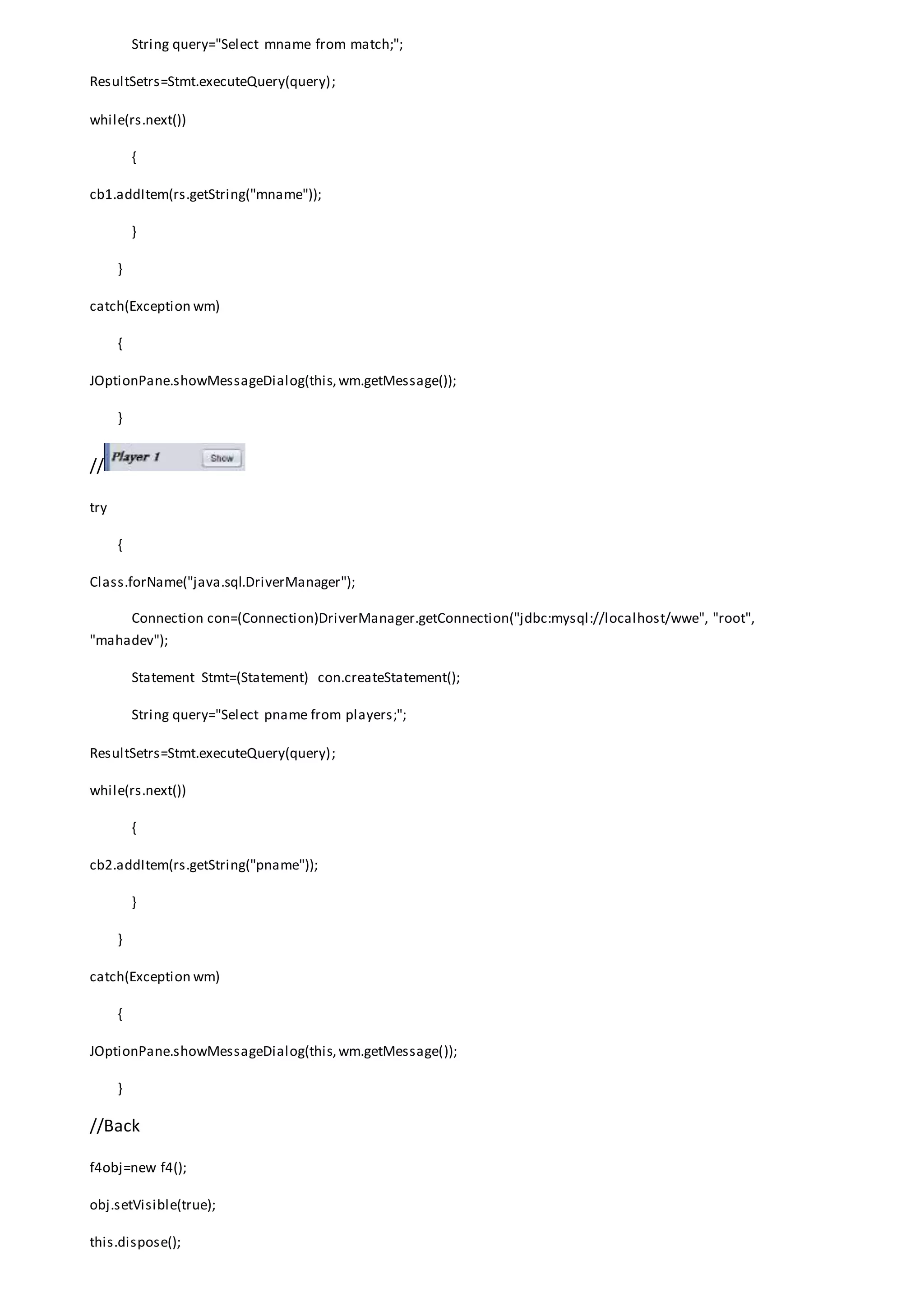 String query="Select mname from match;";
ResultSetrs=Stmt.executeQuery(query);
while(rs.next())
{
cb1.addItem(rs.getString("mname"));
}
}
catch(Exception wm)
{
JOptionPane.showMessageDialog(this,wm.getMessage());
}
//
try
{
Class.forName("java.sql.DriverManager");
Connection con=(Connection)DriverManager.getConnection("jdbc:mysql://localhost/wwe", "root",
"mahadev");
Statement Stmt=(Statement) con.createStatement();
String query="Select pname from players;";
ResultSetrs=Stmt.executeQuery(query);
while(rs.next())
{
cb2.addItem(rs.getString("pname"));
}
}
catch(Exception wm)
{
JOptionPane.showMessageDialog(this,wm.getMessage());
}
//Back
f4obj=new f4();
obj.setVisible(true);
this.dispose();
 