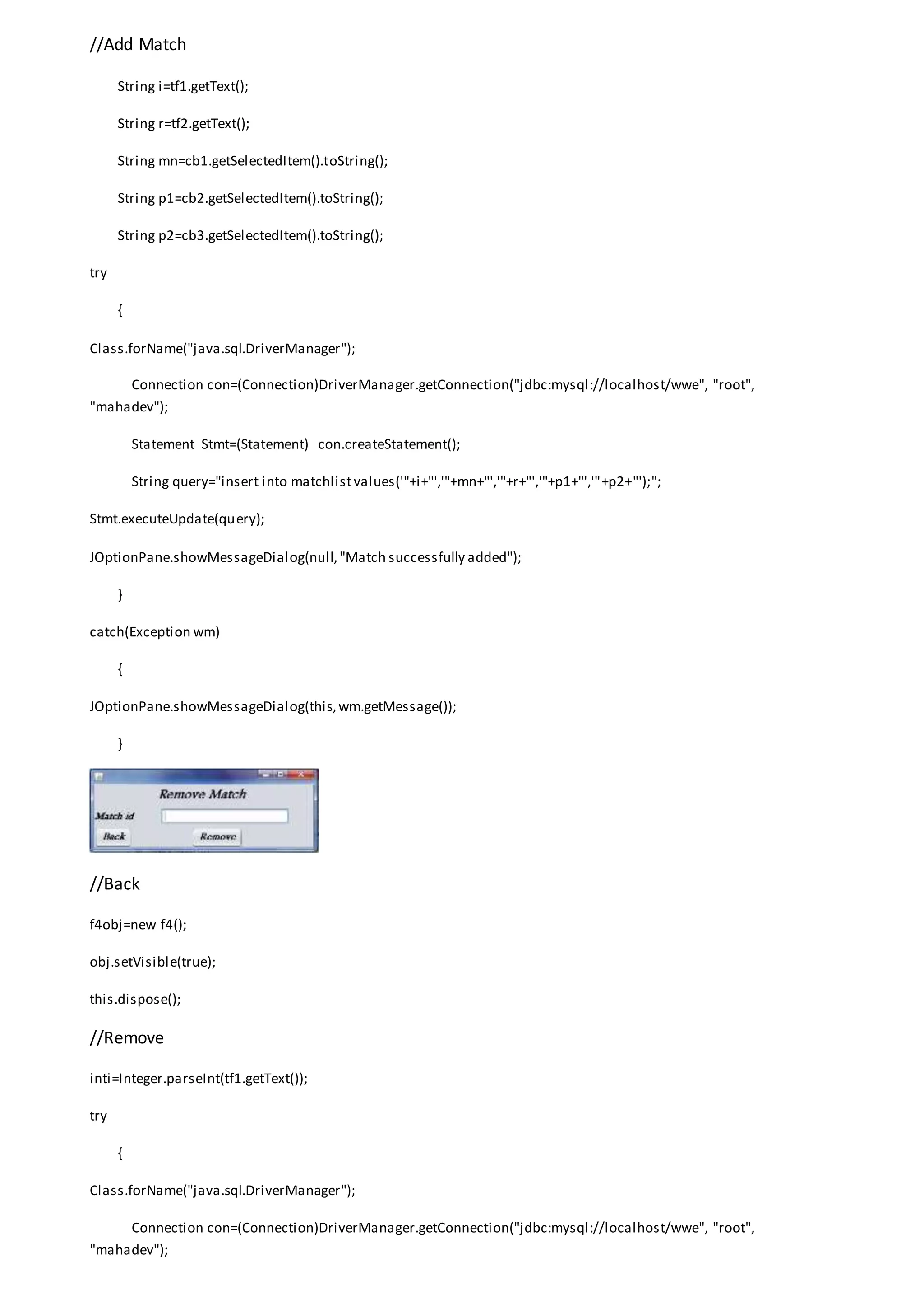 //Add Match
String i=tf1.getText();
String r=tf2.getText();
String mn=cb1.getSelectedItem().toString();
String p1=cb2.getSelectedItem().toString();
String p2=cb3.getSelectedItem().toString();
try
{
Class.forName("java.sql.DriverManager");
Connection con=(Connection)DriverManager.getConnection("jdbc:mysql://localhost/wwe", "root",
"mahadev");
Statement Stmt=(Statement) con.createStatement();
String query="insert into matchlistvalues('"+i+"','"+mn+"','"+r+"','"+p1+"','"+p2+"');";
Stmt.executeUpdate(query);
JOptionPane.showMessageDialog(null,"Match successfully added");
}
catch(Exception wm)
{
JOptionPane.showMessageDialog(this,wm.getMessage());
}
//Back
f4obj=new f4();
obj.setVisible(true);
this.dispose();
//Remove
inti=Integer.parseInt(tf1.getText());
try
{
Class.forName("java.sql.DriverManager");
Connection con=(Connection)DriverManager.getConnection("jdbc:mysql://localhost/wwe", "root",
"mahadev");
 