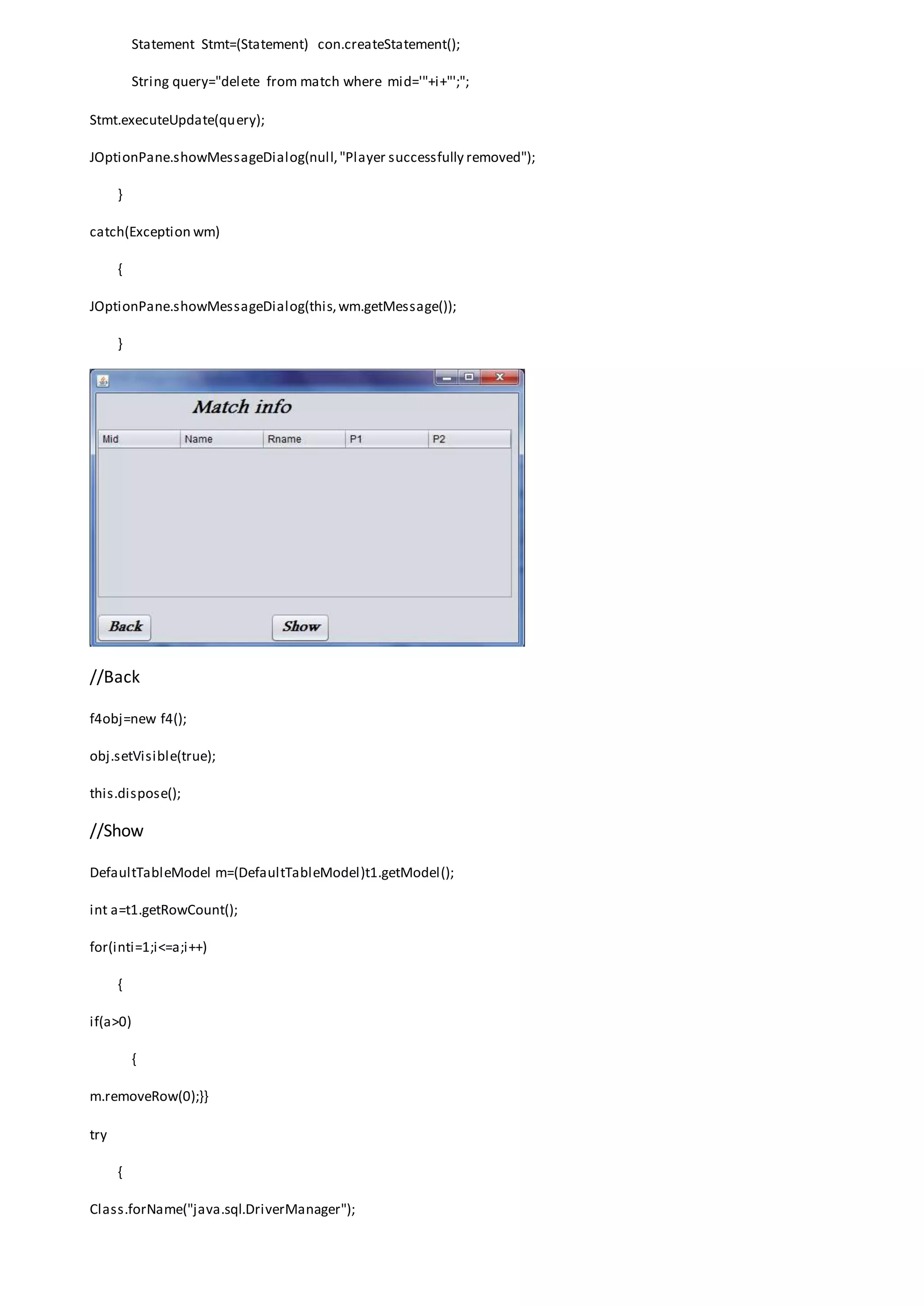 Statement Stmt=(Statement) con.createStatement();
String query="delete from match where mid='"+i+"';";
Stmt.executeUpdate(query);
JOptionPane.showMessageDialog(null,"Player successfully removed");
}
catch(Exception wm)
{
JOptionPane.showMessageDialog(this,wm.getMessage());
}
//Back
f4obj=new f4();
obj.setVisible(true);
this.dispose();
//Show
DefaultTableModel m=(DefaultTableModel)t1.getModel();
int a=t1.getRowCount();
for(inti=1;i<=a;i++)
{
if(a>0)
{
m.removeRow(0);}}
try
{
Class.forName("java.sql.DriverManager");
 