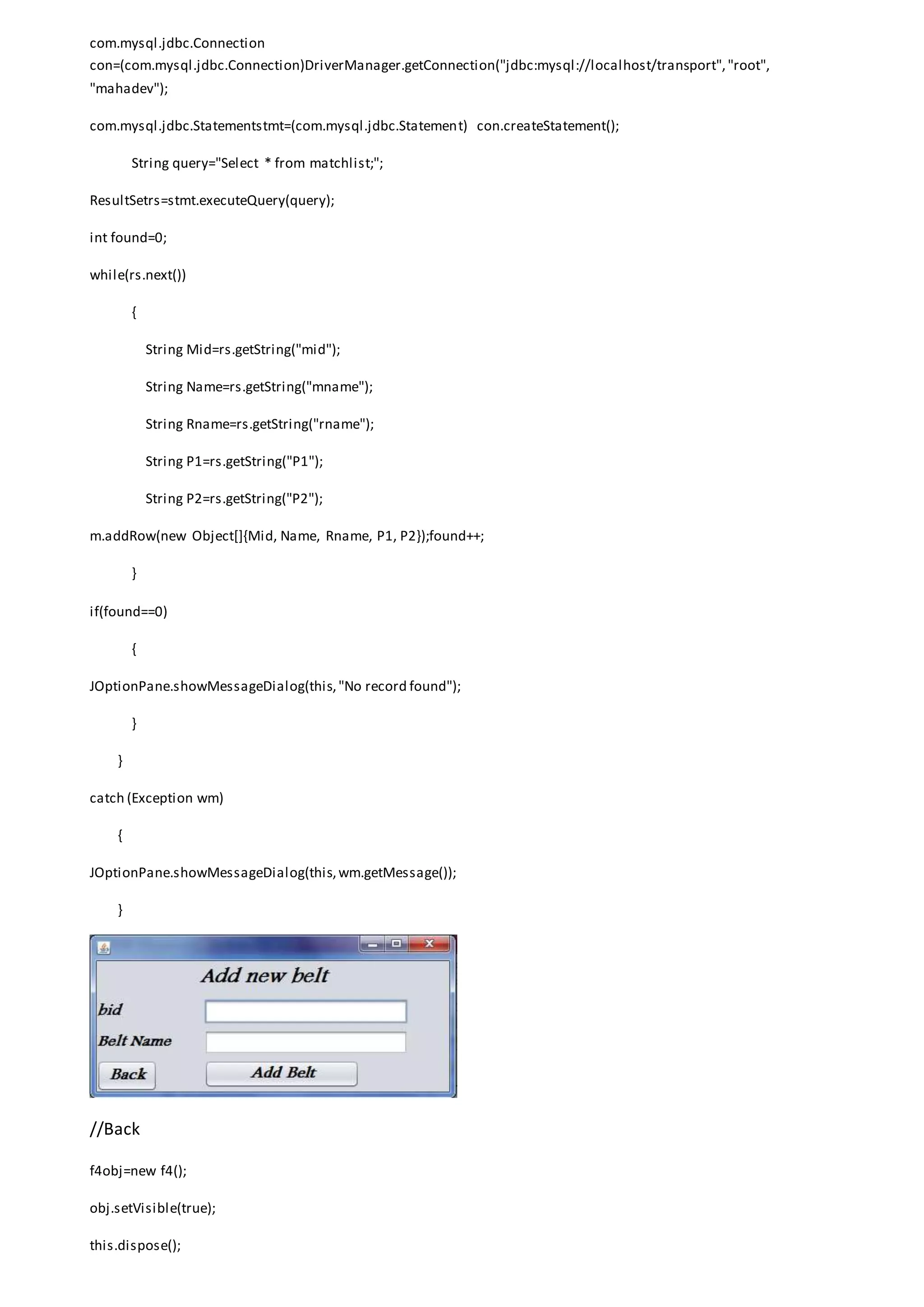com.mysql.jdbc.Connection
con=(com.mysql.jdbc.Connection)DriverManager.getConnection("jdbc:mysql://localhost/transport","root",
"mahadev");
com.mysql.jdbc.Statementstmt=(com.mysql.jdbc.Statement) con.createStatement();
String query="Select * from matchlist;";
ResultSetrs=stmt.executeQuery(query);
int found=0;
while(rs.next())
{
String Mid=rs.getString("mid");
String Name=rs.getString("mname");
String Rname=rs.getString("rname");
String P1=rs.getString("P1");
String P2=rs.getString("P2");
m.addRow(new Object[]{Mid, Name, Rname, P1, P2});found++;
}
if(found==0)
{
JOptionPane.showMessageDialog(this,"No record found");
}
}
catch (Exception wm)
{
JOptionPane.showMessageDialog(this,wm.getMessage());
}
//Back
f4obj=new f4();
obj.setVisible(true);
this.dispose();
 