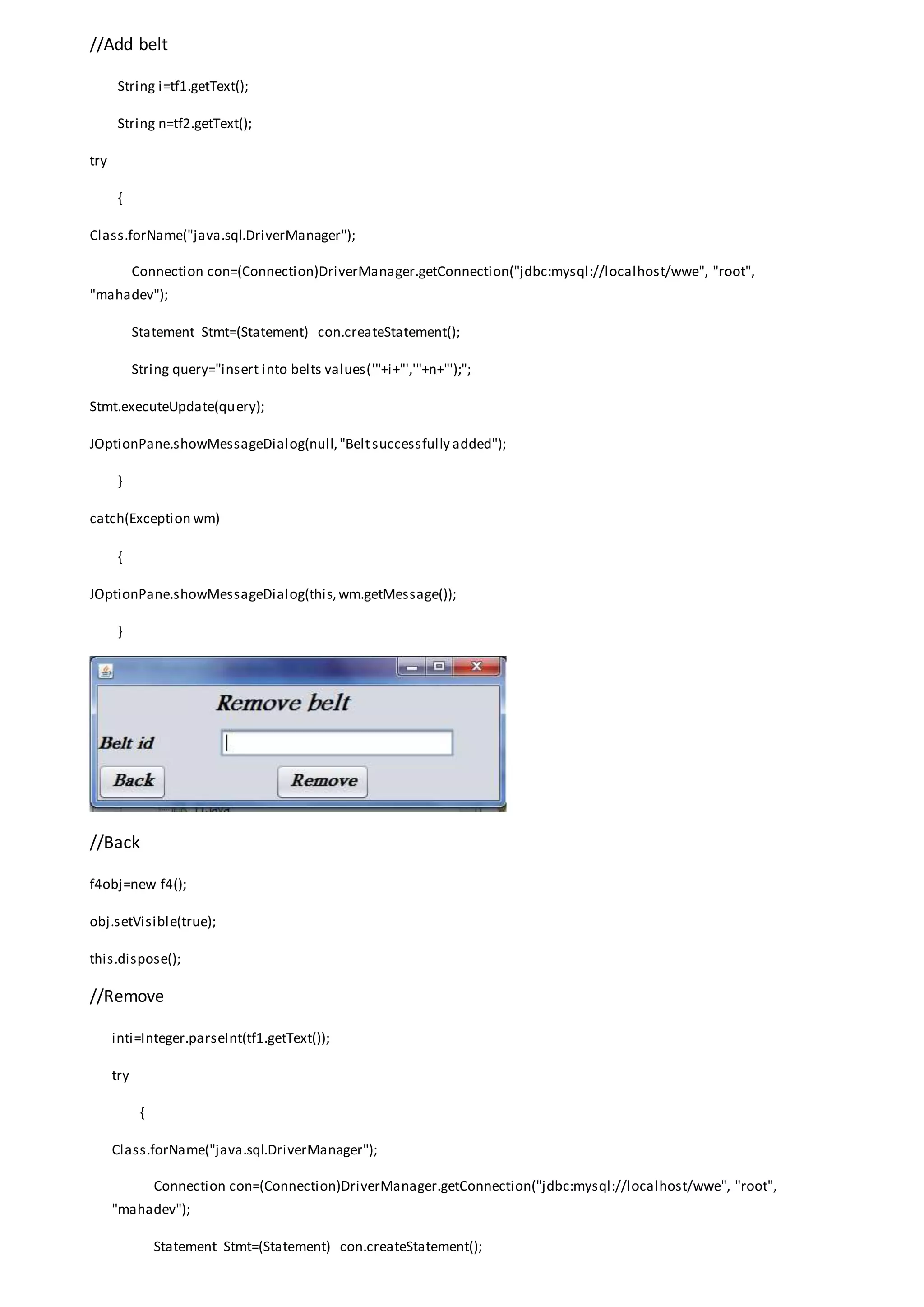 //Add belt
String i=tf1.getText();
String n=tf2.getText();
try
{
Class.forName("java.sql.DriverManager");
Connection con=(Connection)DriverManager.getConnection("jdbc:mysql://localhost/wwe", "root",
"mahadev");
Statement Stmt=(Statement) con.createStatement();
String query="insert into belts values('"+i+"','"+n+"');";
Stmt.executeUpdate(query);
JOptionPane.showMessageDialog(null,"Beltsuccessfully added");
}
catch(Exception wm)
{
JOptionPane.showMessageDialog(this,wm.getMessage());
}
//Back
f4obj=new f4();
obj.setVisible(true);
this.dispose();
//Remove
inti=Integer.parseInt(tf1.getText());
try
{
Class.forName("java.sql.DriverManager");
Connection con=(Connection)DriverManager.getConnection("jdbc:mysql://localhost/wwe", "root",
"mahadev");
Statement Stmt=(Statement) con.createStatement();
 