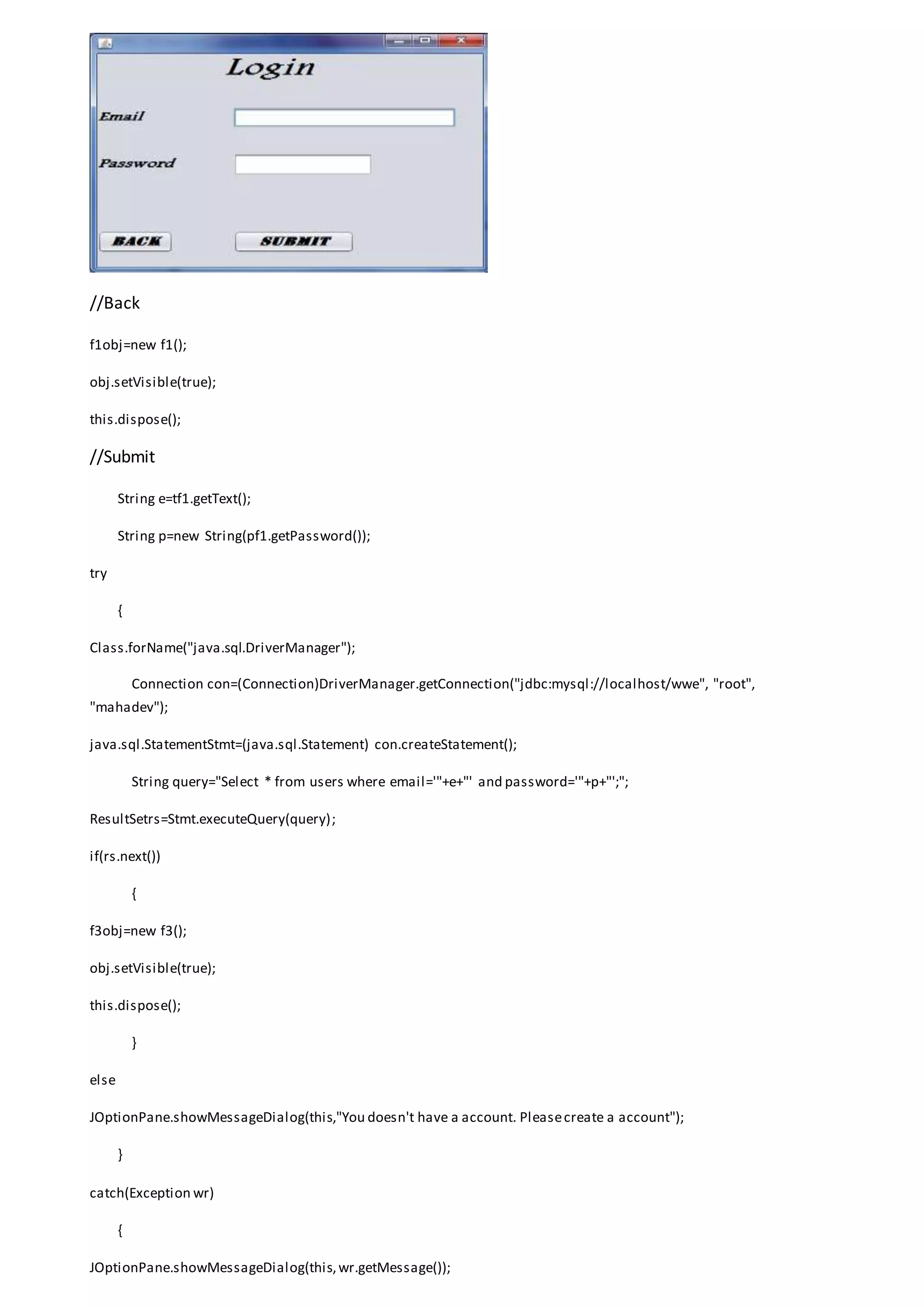 //Back
f1obj=new f1();
obj.setVisible(true);
this.dispose();
//Submit
String e=tf1.getText();
String p=new String(pf1.getPassword());
try
{
Class.forName("java.sql.DriverManager");
Connection con=(Connection)DriverManager.getConnection("jdbc:mysql://localhost/wwe", "root",
"mahadev");
java.sql.StatementStmt=(java.sql.Statement) con.createStatement();
String query="Select * from users where email='"+e+"' and password='"+p+"';";
ResultSetrs=Stmt.executeQuery(query);
if(rs.next())
{
f3obj=new f3();
obj.setVisible(true);
this.dispose();
}
else
JOptionPane.showMessageDialog(this,"You doesn't have a account. Pleasecreate a account");
}
catch(Exception wr)
{
JOptionPane.showMessageDialog(this,wr.getMessage());
 