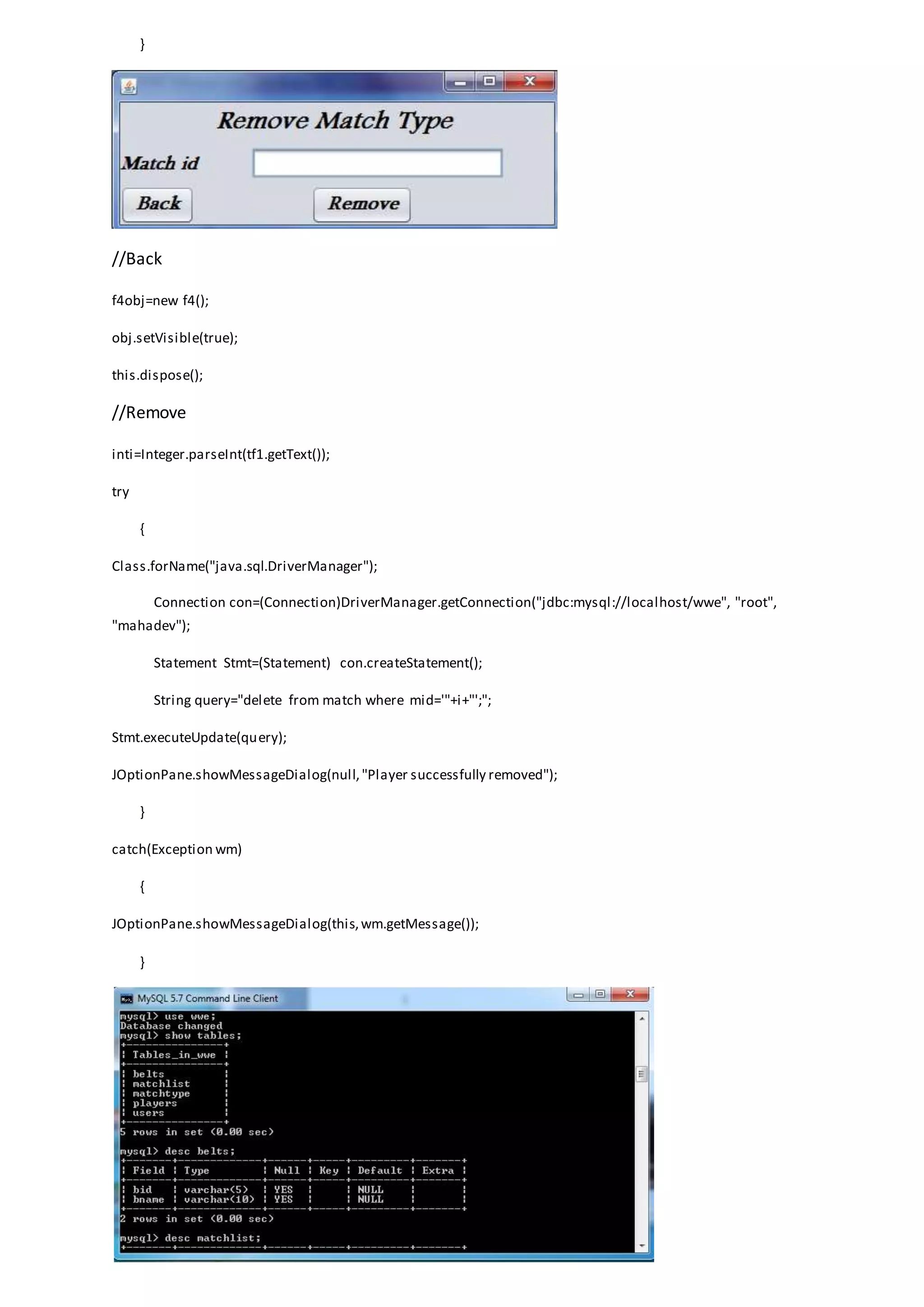}
//Back
f4obj=new f4();
obj.setVisible(true);
this.dispose();
//Remove
inti=Integer.parseInt(tf1.getText());
try
{
Class.forName("java.sql.DriverManager");
Connection con=(Connection)DriverManager.getConnection("jdbc:mysql://localhost/wwe", "root",
"mahadev");
Statement Stmt=(Statement) con.createStatement();
String query="delete from match where mid='"+i+"';";
Stmt.executeUpdate(query);
JOptionPane.showMessageDialog(null,"Player successfully removed");
}
catch(Exception wm)
{
JOptionPane.showMessageDialog(this,wm.getMessage());
}
 