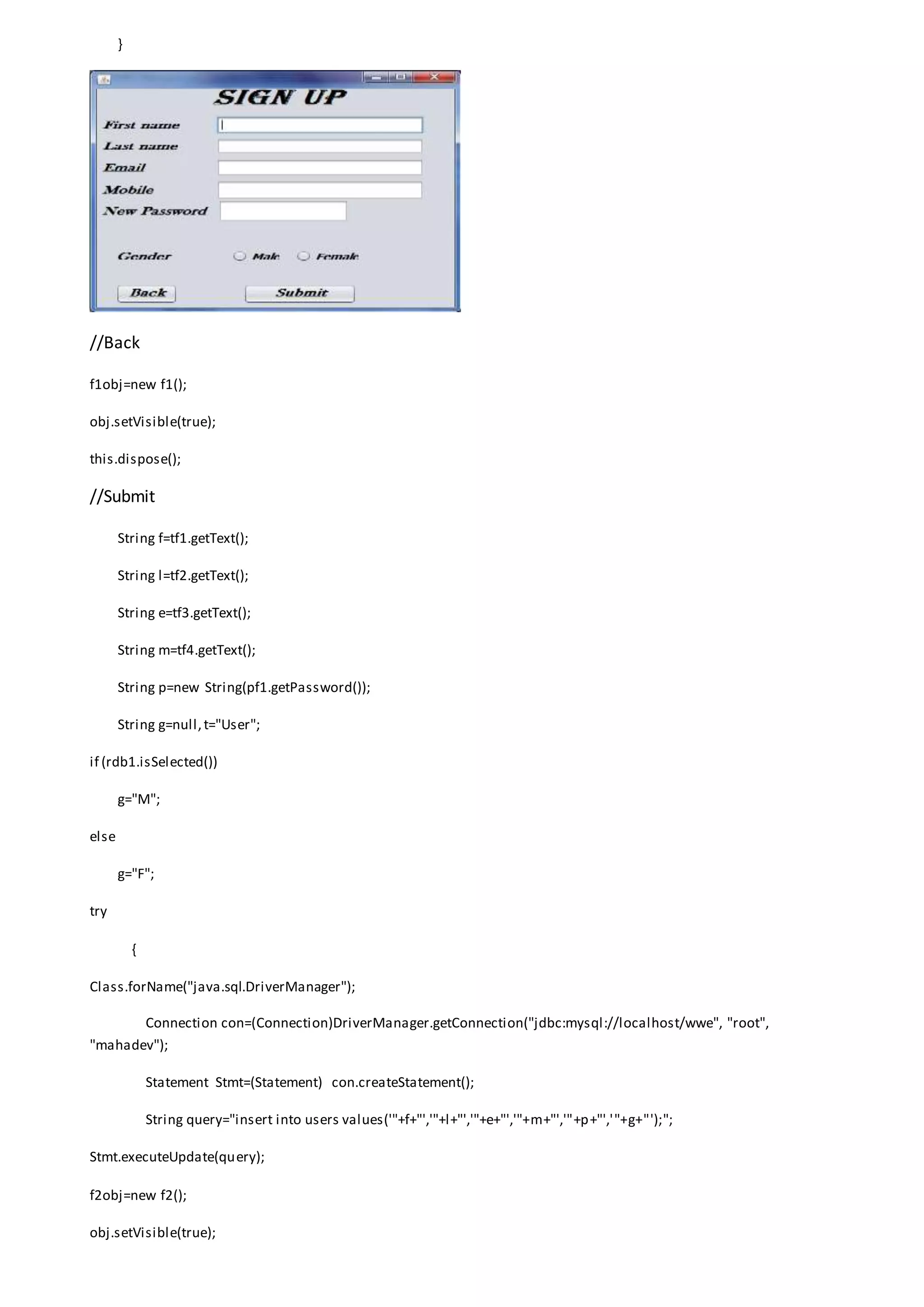 }
//Back
f1obj=new f1();
obj.setVisible(true);
this.dispose();
//Submit
String f=tf1.getText();
String l=tf2.getText();
String e=tf3.getText();
String m=tf4.getText();
String p=new String(pf1.getPassword());
String g=null,t="User";
if (rdb1.isSelected())
g="M";
else
g="F";
try
{
Class.forName("java.sql.DriverManager");
Connection con=(Connection)DriverManager.getConnection("jdbc:mysql://localhost/wwe", "root",
"mahadev");
Statement Stmt=(Statement) con.createStatement();
String query="insert into users values('"+f+"','"+l+"','"+e+"','"+m+"','"+p+"','"+g+"');";
Stmt.executeUpdate(query);
f2obj=new f2();
obj.setVisible(true);
 