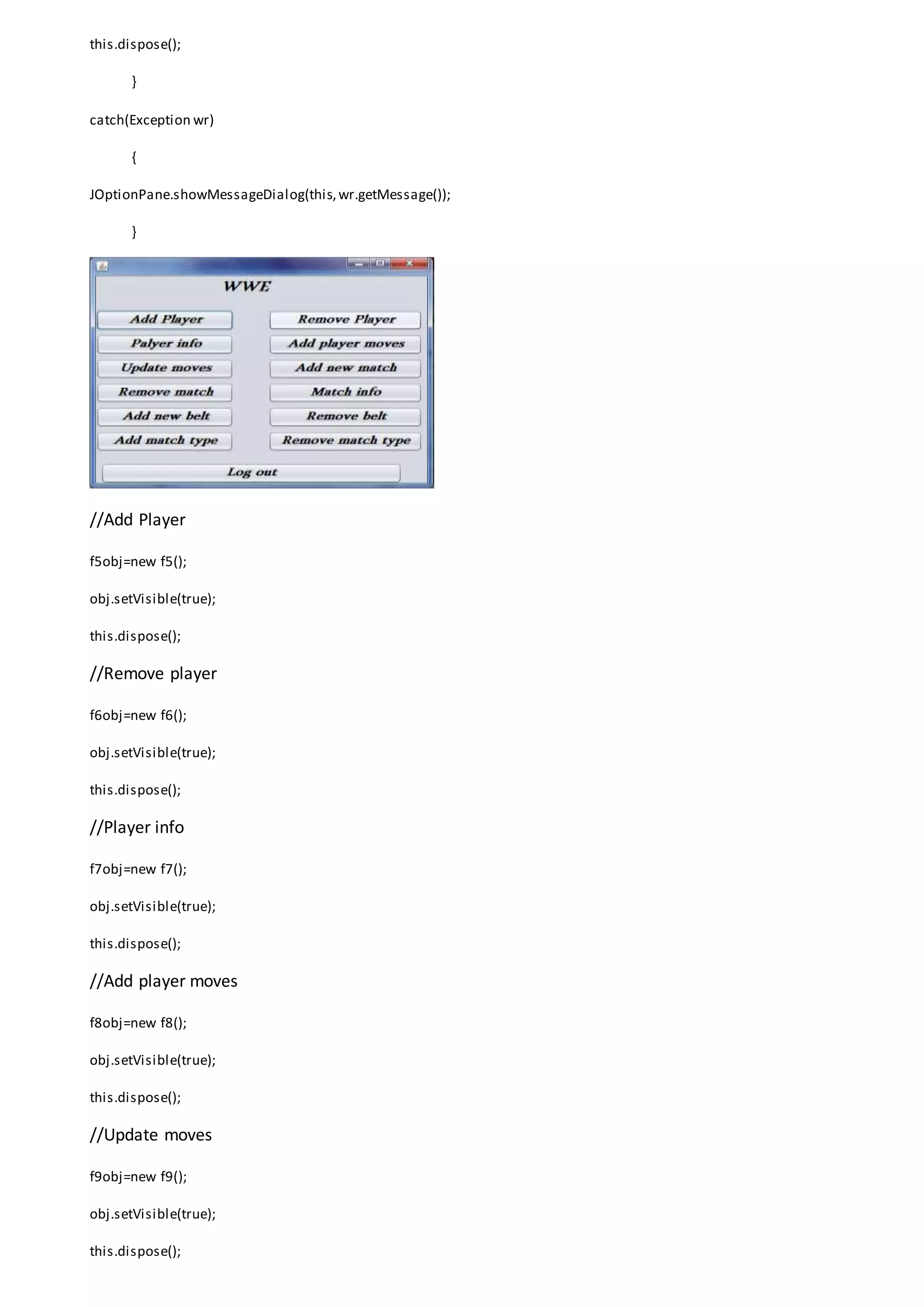 this.dispose();
}
catch(Exception wr)
{
JOptionPane.showMessageDialog(this,wr.getMessage());
}
//Add Player
f5obj=new f5();
obj.setVisible(true);
this.dispose();
//Remove player
f6obj=new f6();
obj.setVisible(true);
this.dispose();
//Player info
f7obj=new f7();
obj.setVisible(true);
this.dispose();
//Add player moves
f8obj=new f8();
obj.setVisible(true);
this.dispose();
//Update moves
f9obj=new f9();
obj.setVisible(true);
this.dispose();
 