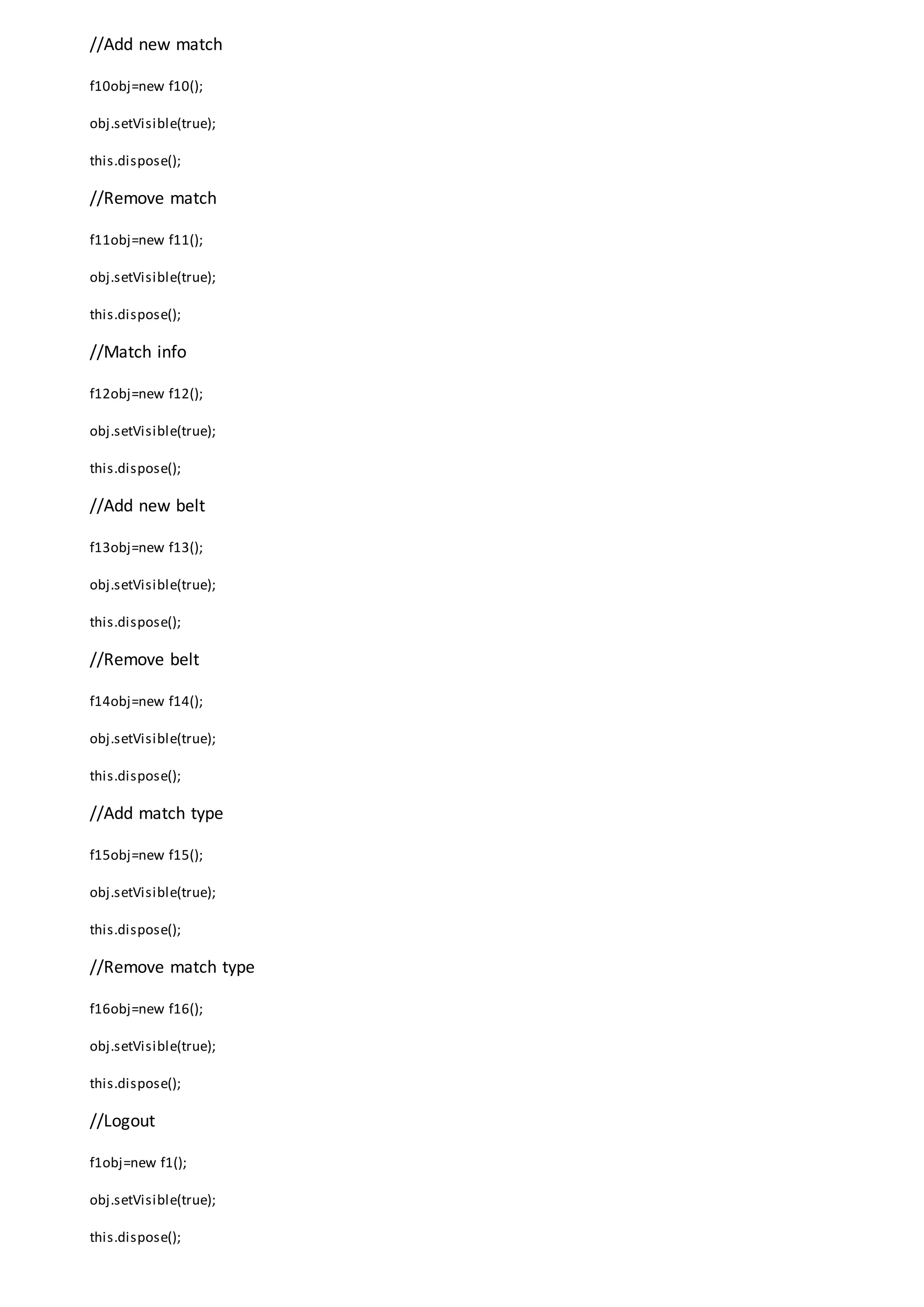 //Add new match
f10obj=new f10();
obj.setVisible(true);
this.dispose();
//Remove match
f11obj=new f11();
obj.setVisible(true);
this.dispose();
//Match info
f12obj=new f12();
obj.setVisible(true);
this.dispose();
//Add new belt
f13obj=new f13();
obj.setVisible(true);
this.dispose();
//Remove belt
f14obj=new f14();
obj.setVisible(true);
this.dispose();
//Add match type
f15obj=new f15();
obj.setVisible(true);
this.dispose();
//Remove match type
f16obj=new f16();
obj.setVisible(true);
this.dispose();
//Logout
f1obj=new f1();
obj.setVisible(true);
this.dispose();
 