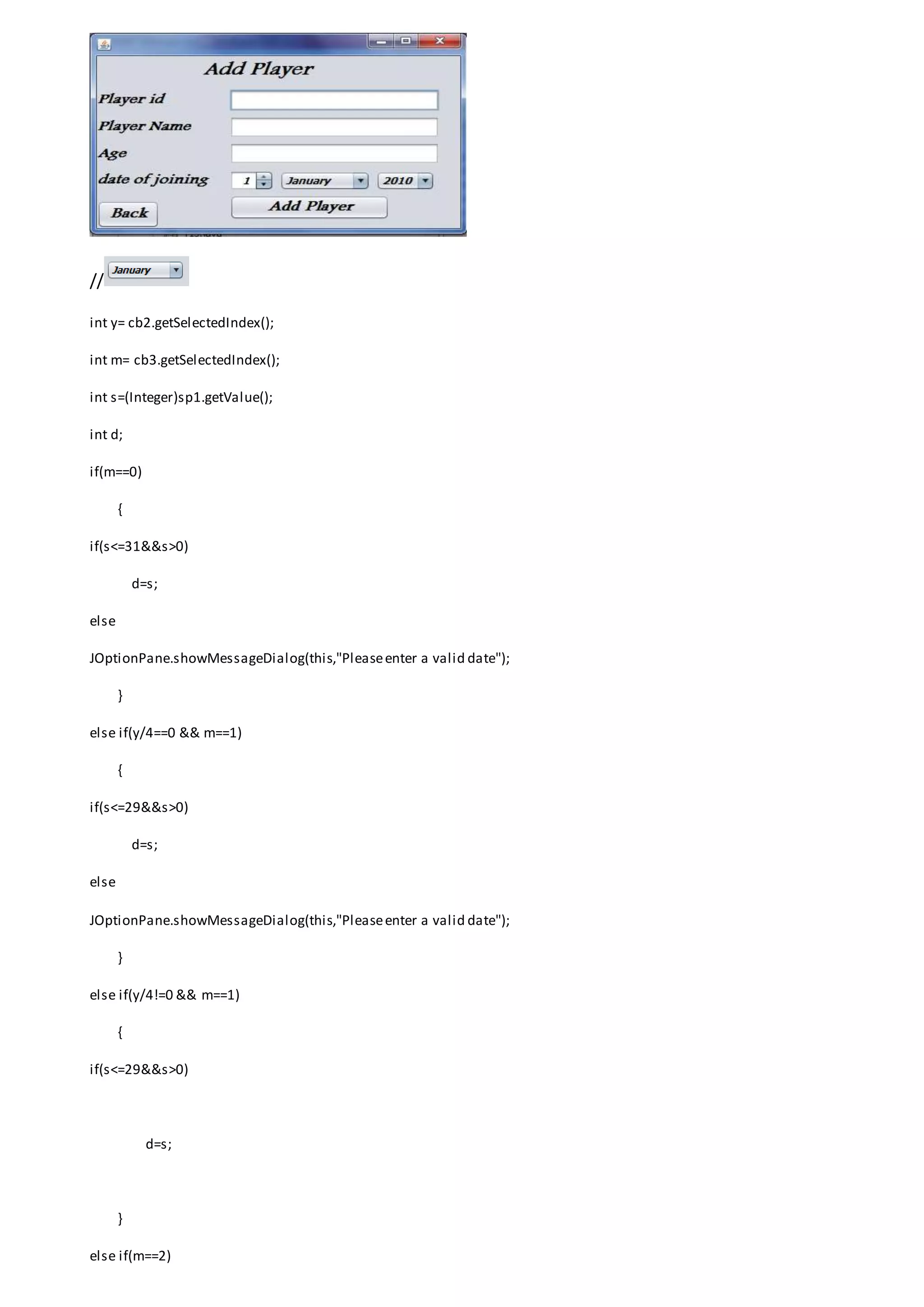 //
int y= cb2.getSelectedIndex();
int m= cb3.getSelectedIndex();
int s=(Integer)sp1.getValue();
int d;
if(m==0)
{
if(s<=31&&s>0)
d=s;
else
JOptionPane.showMessageDialog(this,"Pleaseenter a valid date");
}
else if(y/4==0 && m==1)
{
if(s<=29&&s>0)
d=s;
else
JOptionPane.showMessageDialog(this,"Pleaseenter a valid date");
}
else if(y/4!=0 && m==1)
{
if(s<=29&&s>0)
d=s;
}
else if(m==2)
 