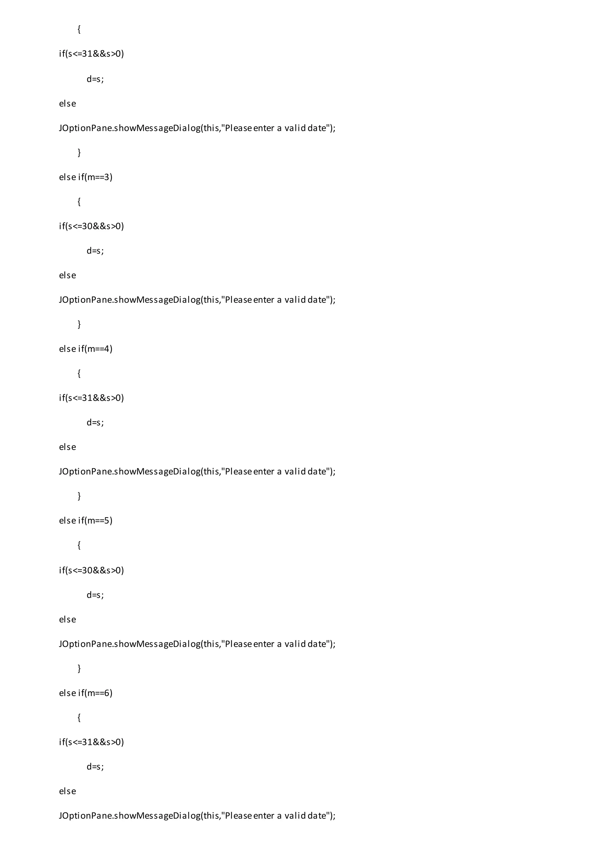 {
if(s<=31&&s>0)
d=s;
else
JOptionPane.showMessageDialog(this,"Pleaseenter a valid date");
}
else if(m==3)
{
if(s<=30&&s>0)
d=s;
else
JOptionPane.showMessageDialog(this,"Pleaseenter a valid date");
}
else if(m==4)
{
if(s<=31&&s>0)
d=s;
else
JOptionPane.showMessageDialog(this,"Pleaseenter a valid date");
}
else if(m==5)
{
if(s<=30&&s>0)
d=s;
else
JOptionPane.showMessageDialog(this,"Pleaseenter a valid date");
}
else if(m==6)
{
if(s<=31&&s>0)
d=s;
else
JOptionPane.showMessageDialog(this,"Pleaseenter a valid date");
 