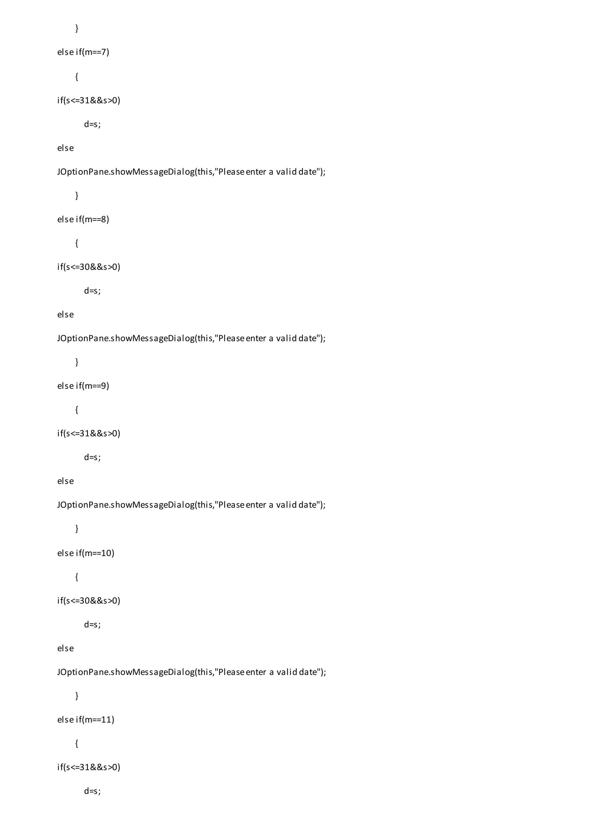 }
else if(m==7)
{
if(s<=31&&s>0)
d=s;
else
JOptionPane.showMessageDialog(this,"Pleaseenter a valid date");
}
else if(m==8)
{
if(s<=30&&s>0)
d=s;
else
JOptionPane.showMessageDialog(this,"Pleaseenter a valid date");
}
else if(m==9)
{
if(s<=31&&s>0)
d=s;
else
JOptionPane.showMessageDialog(this,"Pleaseenter a valid date");
}
else if(m==10)
{
if(s<=30&&s>0)
d=s;
else
JOptionPane.showMessageDialog(this,"Pleaseenter a valid date");
}
else if(m==11)
{
if(s<=31&&s>0)
d=s;
 