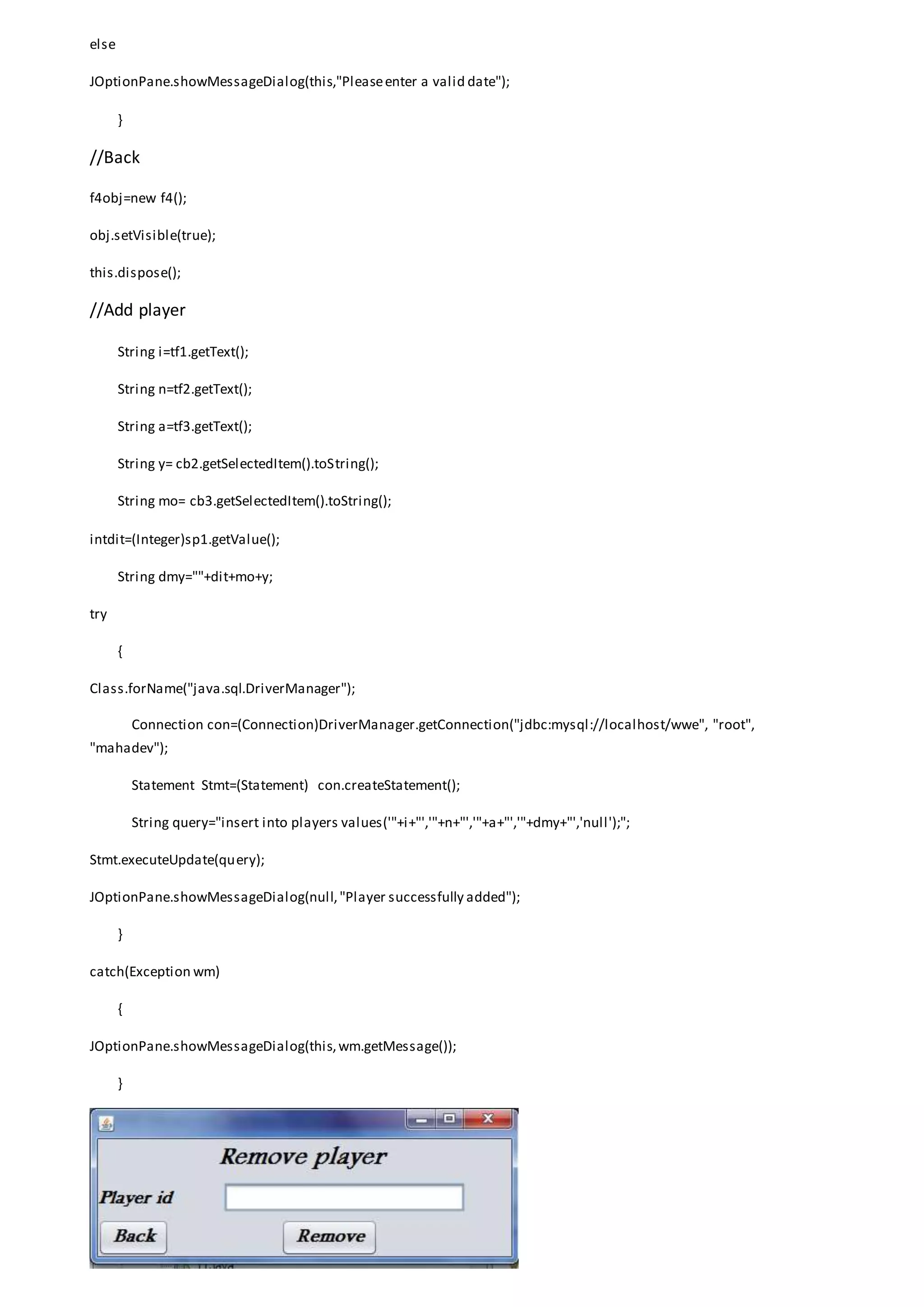 else
JOptionPane.showMessageDialog(this,"Pleaseenter a valid date");
}
//Back
f4obj=new f4();
obj.setVisible(true);
this.dispose();
//Add player
String i=tf1.getText();
String n=tf2.getText();
String a=tf3.getText();
String y= cb2.getSelectedItem().toString();
String mo= cb3.getSelectedItem().toString();
intdit=(Integer)sp1.getValue();
String dmy=""+dit+mo+y;
try
{
Class.forName("java.sql.DriverManager");
Connection con=(Connection)DriverManager.getConnection("jdbc:mysql://localhost/wwe", "root",
"mahadev");
Statement Stmt=(Statement) con.createStatement();
String query="insert into players values('"+i+"','"+n+"','"+a+"','"+dmy+"','null');";
Stmt.executeUpdate(query);
JOptionPane.showMessageDialog(null,"Player successfully added");
}
catch(Exception wm)
{
JOptionPane.showMessageDialog(this,wm.getMessage());
}
 