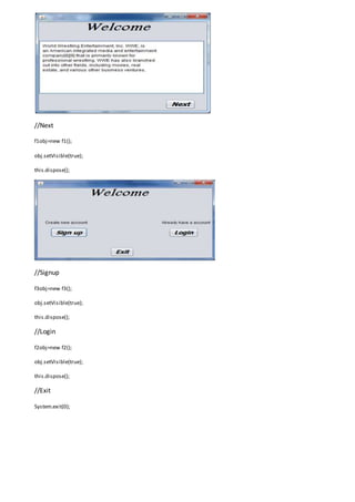 //Next
f1obj=new f1();
obj.setVisible(true);
this.dispose();
//Signup
f3obj=new f3();
obj.setVisible(true);
this.dispose();
//Login
f2obj=new f2();
obj.setVisible(true);
this.dispose();
//Exit
System.exit(0);
 