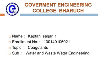 GOVERMENT ENGINEERING
COLLEGE, BHARUCH
 Name : Kaptan sagar r
 Enrollment No. : 130140106021
 Topic : Coagulants
 Sub : Water and Waste Water Engineering
 