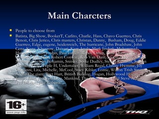 Main Charcters People to choose from  Batista, Big Show, BookerT, Carlito, Charlie, Hass, Chavo Guerreo, Chris Benoit, Chris Jerico, Chris masters, Christan, Danny,  Basham, Doug, Eddie Guerreo, Edge, eugene, heidenreich, The hurricane, John Bradshaw, John Cena, Kane, Khosrow, Daivari, Kurt Angle, Mark Jindark, Muhammad Hassan, Orlando Jordan, Paul londen, Randy Orten, Rene Dupree, Rey mysterio, Rick Flair, Robert Conway, Rob Van Dam, Scotty 2 Hotty, Shawn Michaels, Shelton Benjamin, Snitsky, Spike Dudley, Steven Richards, Sylvian Grenier, Tairji, Triple H, Undertaker, William Regal, Christy Hwmme, Joy Giovanni, Lita, Michelle, McCool, Stacy Kibler, Lorrie, Wilson Trish Stratus, Andre The giant, Bret Hart, British Bulldog, Hogan, Hollywood Hogan, Jimmy Hart, Junkyard Dog, Mankind, The Rock, Stone Cold Steve Austin, Ted Dibiase, Jake Roberts. 