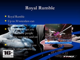 Royal Rumble Royal Rumble Up to 30 wrestlers can fight at one time To get people out you need to throw people over the top rope and on the ground. If you get out move you can be other wrestlers  