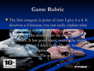 Game Rubric The first category is point of view I give it a 4. It deserves a 4 because you can easily explain what you are doing and why. It has a good game experience. The announcers say the moves sometimes. It has good music sound (the music sounds good but I don’t really like the music they play). The graphics are good but in some areas it looks fake. The audience is 2d.  