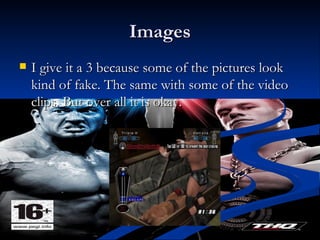 Images I give it a 3 because some of the pictures look kind of fake. The same with some of the video clips. But over all it is okay.  