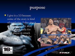 purpose I give it a 3.5 because some of the story is kind of confusing. I also give it a 3.5 because the story mode is the same for each player in smack down. It is also all the same for raw. 