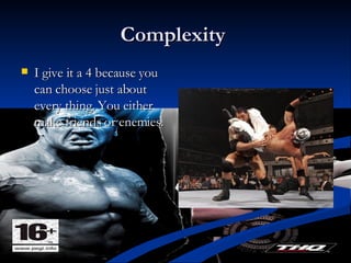 Complexity  I give it a 4 because you can choose just about every thing. You either make friends or enemies.  