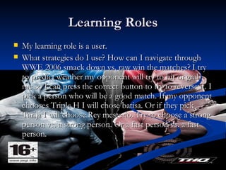 Learning Roles My learning role is a user. What strategies do I use? How can I navigate through WWE 2006 smack down vs. raw win the matches? I try to predict weather my opponent will try to hit or grab me so I can press the correct button to try to reverse it. I pick a person who will be a good match. If my opponent chooses Triple H I will chose batisa. Or if they pick Tarija I will choose Rey mesterio. Try to choose a strong person vs. a strong person. Or a fast person vs. a fast person. 