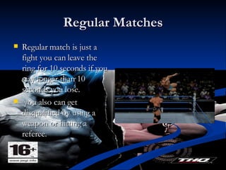 Regular Matches Regular match is just a fight you can leave the ring for 10 seconds if you stay longer than 10 seconds you lose. you also can get disqualified by using a weapon or hitting a referee.  