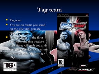 Tag team Tag team You are on teams you stand on the side until you are tagged You can fight on the floor but not in the ring because the referee will grab you and then the other person can use a weapon with out getting a DQ  