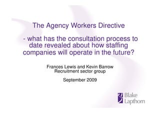 The Agency Workers Directive
- what has the consultation process to
  date revealed about how staffing
companies will operate in the future?
       Frances Lewis and Kevin Barrow
          Recruitment sector group
              September 2009
 