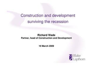 Construction and development
     surviving the recession


              Richard Wade
Partner, head of Construction and Development


               19 March 2009
 
