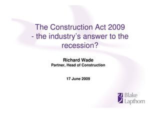 The Construction Act 2009
- the industry’s answer to the
          recession?
            Richard Wade
      Partner, Head of Construction


              17 June 2009
 