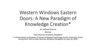 Western Windows Eastern
Doors: A New Paradigm of
Knowledge Creation*
Dr. Subhash Sharma
Director
Indus Business Academy, Bangalore
* A Presentation to Students of School of Applied Psychology, Zurich University, Zurich,
during their Visit to Indus Business Academy, Bangalore on Aug. 26, 2019
 