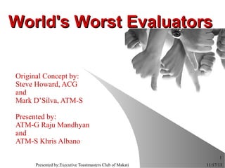World's Worst Evaluators
Original Concept by:
Steve Howard, ACG
and
Mark D’Silva, ATM-S
Presented by:
ATM-G Raju Mandhyan
and
ATM-S Khris Albano
1
Presented by:Executive Toastmasters Club of Makati

11/17/13

 