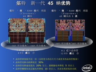 英特尔新一代  45  纳米的优势 8.2  亿个晶体管 12 MB  高速缓存 107  平方毫米 *   143  平方毫米 *   5.82  亿个晶体管 8 MB  高速缓存 143  平方毫米 *   英特尔 ®   至强 ®  5300  系列处理器 （ Clovertown ） 65  纳米 英特尔 ®   至强 ®  5400  系列处理器 （ Harpertown ） 45  纳米高  K  技术 107  平方毫米 *   晶体管密度提升近一倍（支持更小的芯片尺寸或更多的晶体管数量） 晶体管切换功耗降低近  30% 晶体管切换速度提高  20%  以上，源极漏电率降低  5  倍以上 晶体管栅极氧化层漏电率降低  10  倍以上，从而实现更低的功耗 