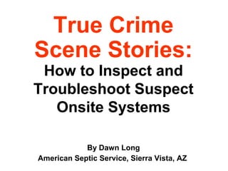 True Crime
Scene Stories:
How to Inspect and
Troubleshoot Suspect
Onsite Systems
By Dawn Long
American Septic Service, Sierra Vista, AZ
 