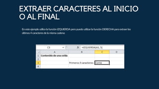 En este ejemplo utilice la función IZQUIERDA pero puedo utilizar la función DERECHA para extraer los
últimos 4 caracteres de la misma cadena:
EXTRAER CARACTERES AL INICIO
O AL FINAL
 