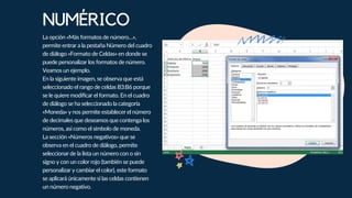 NUMÉRICO
La opción «Más formatos de número…»,
permite entrar a la pestaña Número del cuadro
de diálogo «Formato de Celdas» en donde se
puede personalizar los formatos de número.
Veamos un ejemplo.
En la siguiente imagen, se observa que está
seleccionado el rango de celdas B3:B6 porque
se le quiere modificar el formato. En el cuadro
de diálogo se ha seleccionado la categoría
«Moneda» y nos permite establecer el número
de decimales que deseamos que contenga los
números, así como el símbolo de moneda.
La sección «Números negativos» que se
observa en el cuadro de diálogo, permite
seleccionar de la lista un número con o sin
signo y con un color rojo (también se puede
personalizar y cambiar el color), este formato
se aplicará únicamente si las celdas contienen
un número negativo.
 