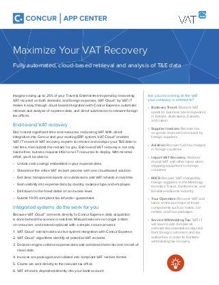 Are you recovering all the VAT
your company is entitled to?
• Business Travel: Recover VAT
spent on business travel expenses
in Europe, Australasia, Canada,
and Japan.
• Supplier Invoices: Recover tax
on goods and services issued by
foreign suppliers.
• Aviation: Recover fuel tax charged
in foreign countries.
• Import VAT Recovery: Recover
import VAT and other taxes when
shipping equipment to foreign
countries.
• MICE: Recover VAT charged by
foreign suppliers in the Meetings,
Incentive Travel, Conferences, and
Exhibitions/Events industry.
• Tour Operators: Recover VAT and
taxes on the purchase of travel
components such as hotels, car
rentals, and tour packages.
• Service Withholding Tax: VAT IT
will source and compile all
relevant documentation required
from foreign customers and tax
authorities in order to facilitate
withholding tax recovery.
Imagine saving up to 25% of your Travel & Entertainment spend by recovering
VAT incurred on both domestic and foreign expenses. VAT Cloud™ by VAT IT
makes it easy through cloud-based integration with Concur Expense, automatic
retrieval and analysis of expense data, and direct submission to relevant foreign
tax offices.
End-to-end VAT recovery
Don’t invest signiﬁcant time and resources recovering VAT. With direct
integration into Concur and your existing ERP system, VAT Cloud™ enables
VAT IT’s team of VAT recovery experts to retrieve and analyze your T&E data in
real time, then submit the reclaim for you. End-to-end VAT recovery is not only
hassle-free, but also requires little to no IT resources to deploy. With minimal
effort, you’ll be able to:
• Unlock cash savings embedded in your expense data.
• Streamline the entire VAT reclaim process with one cloud-based solution.
• Get clear, transparent reports on submissions and VAT refunds in real time.
• Gain visibility into expense data by country, expense type and employee.
• Drill down to the ﬁnest detail on an invoice level.
• Submit 100% compliant tax refunds — guaranteed.
Integrated systems do the work for you
Because VAT Cloud™ connects directly to Concur Expense, data acquisition
is done behind the scenes in real time. Manual tasks are no longer a drain
on resources, and instead replaced with a simple, secure process:
1. VAT Cloud™ extracts data via live system integration with Concur Expense.
2. VAT Cloud™ algorithms identify all potential VAT reclaims.
3. Decision engine collates expense data and combines them into one record of
clean data.
4. Invoices are packaged and collated into compliant VAT reclaim format.
5. Claims are sent directly to the relevant tax office.
6. VAT refund is deposited directly into your bank account.
Maximize Your VAT Recovery
Fully automated, cloud-based retrieval and analysis of T&E data
 